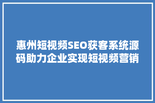 惠州短视频SEO获客系统源码助力企业实现短视频营销新突破