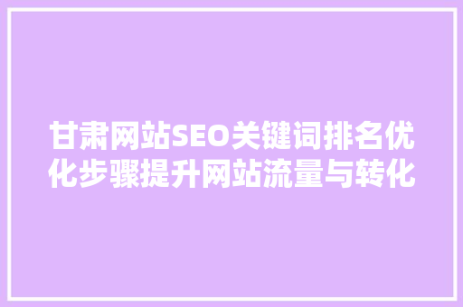 甘肃网站SEO关键词排名优化步骤提升网站流量与转化率的方法