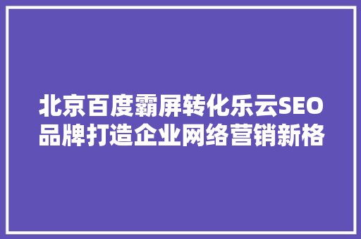 北京百度霸屏转化乐云SEO品牌打造企业网络营销新格局
