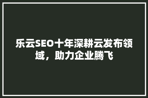 乐云SEO十年深耕云发布领域，助力企业腾飞