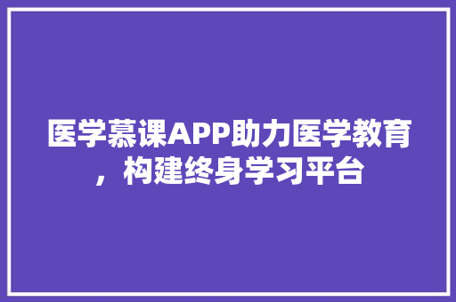 医学慕课APP助力医学教育，构建终身学习平台