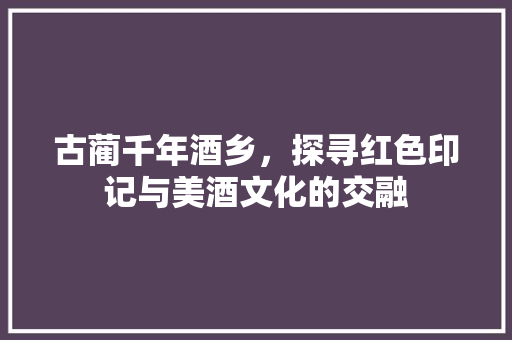 古蔺千年酒乡，探寻红色印记与美酒文化的交融