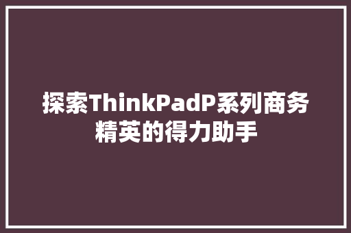 探索ThinkPadP系列商务精英的得力助手