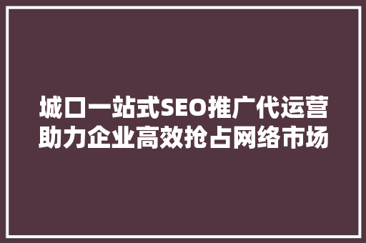 城口一站式SEO推广代运营助力企业高效抢占网络市场