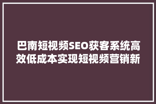 巴南短视频SEO获客系统高效低成本实现短视频营销新突破