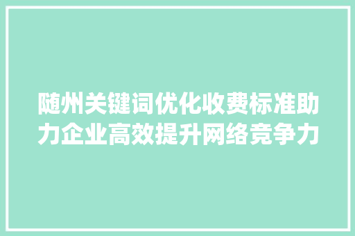 随州关键词优化收费标准助力企业高效提升网络竞争力_随州关键词优化收费标准