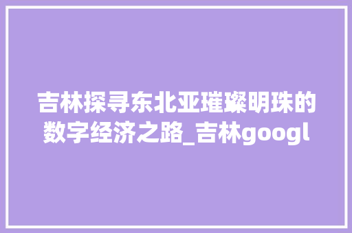 吉林探寻东北亚璀璨明珠的数字经济之路_吉林google关键词优化