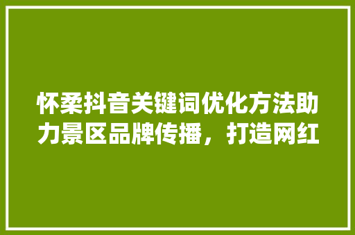 怀柔抖音关键词优化方法助力景区品牌传播，打造网红打卡地_怀柔抖音关键词优化方法