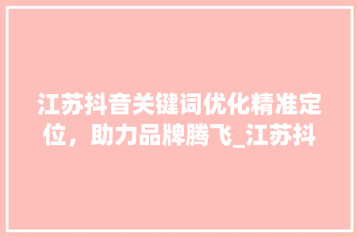 江苏抖音关键词优化精准定位，助力品牌腾飞_江苏抖音关键词优化报名