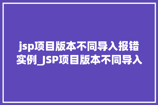 jsp项目版本不同导入报错实例_JSP项目版本不同导入报错实例原因分析及解决方法